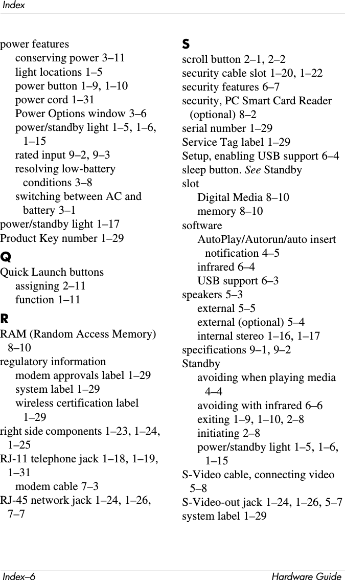 Index–6 Hardware GuideIndexpower featuresconserving power 3–11light locations 1–5power button 1–9, 1–10power cord 1–31Power Options window 3–6power/standby light 1–5, 1–6, 1–15rated input 9–2, 9–3resolving low-battery conditions 3–8switching between AC and battery 3–1power/standby light 1–17Product Key number 1–29QQuick Launch buttonsassigning 2–11function 1–11RRAM (Random Access Memory) 8–10regulatory informationmodem approvals label 1–29system label 1–29wireless certification label 1–29right side components 1–23, 1–24, 1–25RJ-11 telephone jack 1–18, 1–19, 1–31modem cable 7–3RJ-45 network jack 1–24, 1–26, 7–7Sscroll button 2–1, 2–2security cable slot 1–20, 1–22security features 6–7security, PC Smart Card Reader (optional) 8–2serial number 1–29Service Tag label 1–29Setup, enabling USB support 6–4sleep button. See StandbyslotDigital Media 8–10memory 8–10softwareAutoPlay/Autorun/auto insert notification 4–5infrared 6–4USB support 6–3speakers 5–3external 5–5external (optional) 5–4internal stereo 1–16, 1–17specifications 9–1, 9–2Standbyavoiding when playing media 4–4avoiding with infrared 6–6exiting 1–9, 1–10, 2–8initiating 2–8power/standby light 1–5, 1–6, 1–15S-Video cable, connecting video 5–8S-Video-out jack 1–24, 1–26, 5–7system label 1–29