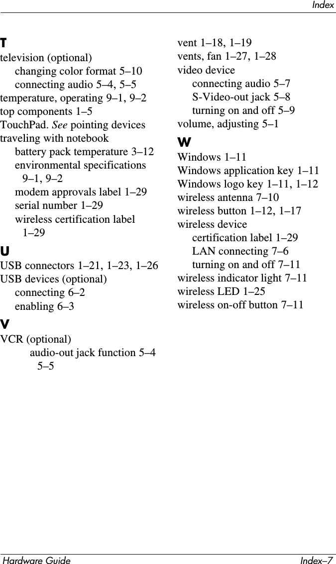 IndexHardware Guide Index–7Ttelevision (optional)changing color format 5–10connecting audio 5–4, 5–5temperature, operating 9–1, 9–2top components 1–5TouchPad. See pointing devicestraveling with notebookbattery pack temperature 3–12environmental specifications 9–1, 9–2modem approvals label 1–29serial number 1–29wireless certification label 1–29UUSB connectors 1–21, 1–23, 1–26USB devices (optional)connecting 6–2enabling 6–3VVCR (optional)audio-out jack function 5–4 5–5vent 1–18, 1–19vents, fan 1–27, 1–28video deviceconnecting audio 5–7S-Video-out jack 5–8turning on and off 5–9volume, adjusting 5–1WWindows 1–11Windows application key 1–11Windows logo key 1–11, 1–12wireless antenna 7–10wireless button 1–12, 1–17wireless devicecertification label 1–29LAN connecting 7–6turning on and off 7–11wireless indicator light 7–11wireless LED 1–25wireless on-off button 7–11