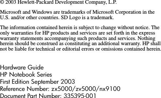 © 2003 Hewlett-Packard Development Company, L.P.Microsoft and Windows are trademarks of Microsoft Corporation in the U.S. and/or other countries. SD Logo is a trademark.The information contained herein is subject to change without notice. The only warranties for HP products and services are set forth in the express warranty statements accompanying such products and services. Nothing herein should be construed as constituting an additional warranty. HP shall not be liable for technical or editorial errors or omissions contained herein.Hardware GuideHP Notebook SeriesFirst Edition September 2003Reference Number: zx5000/zv5000/nx9100Document Part Number: 335395-001