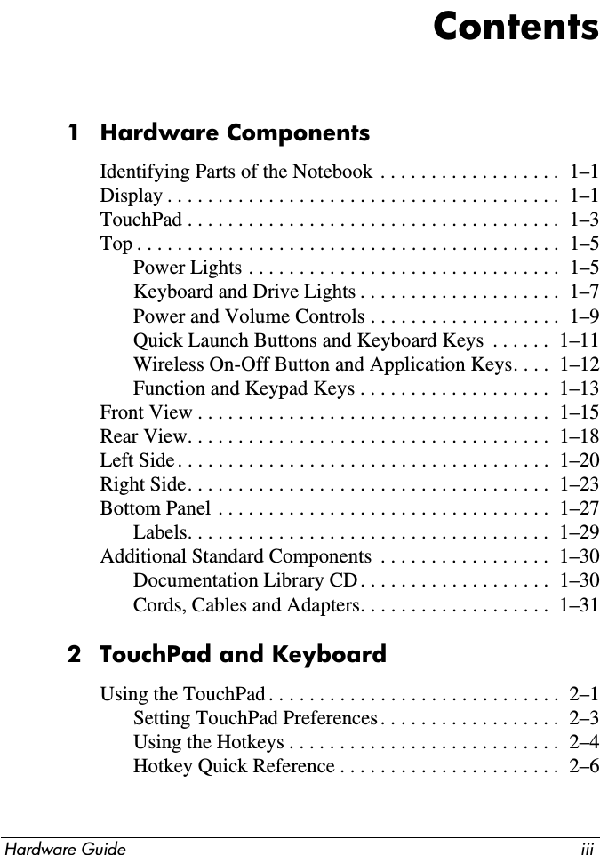 Hardware Guide iiiContents1 Hardware ComponentsIdentifying Parts of the Notebook . . . . . . . . . . . . . . . . . .  1–1Display . . . . . . . . . . . . . . . . . . . . . . . . . . . . . . . . . . . . . . .  1–1TouchPad . . . . . . . . . . . . . . . . . . . . . . . . . . . . . . . . . . . . .  1–3Top . . . . . . . . . . . . . . . . . . . . . . . . . . . . . . . . . . . . . . . . . .  1–5Power Lights . . . . . . . . . . . . . . . . . . . . . . . . . . . . . . .  1–5Keyboard and Drive Lights . . . . . . . . . . . . . . . . . . . .  1–7Power and Volume Controls . . . . . . . . . . . . . . . . . . .  1–9Quick Launch Buttons and Keyboard Keys  . . . . . .  1–11Wireless On-Off Button and Application Keys. . . .  1–12Function and Keypad Keys . . . . . . . . . . . . . . . . . . .  1–13Front View . . . . . . . . . . . . . . . . . . . . . . . . . . . . . . . . . . .  1–15Rear View. . . . . . . . . . . . . . . . . . . . . . . . . . . . . . . . . . . .  1–18Left Side. . . . . . . . . . . . . . . . . . . . . . . . . . . . . . . . . . . . .  1–20Right Side. . . . . . . . . . . . . . . . . . . . . . . . . . . . . . . . . . . .  1–23Bottom Panel . . . . . . . . . . . . . . . . . . . . . . . . . . . . . . . . .  1–27Labels. . . . . . . . . . . . . . . . . . . . . . . . . . . . . . . . . . . .  1–29Additional Standard Components  . . . . . . . . . . . . . . . . .  1–30Documentation Library CD . . . . . . . . . . . . . . . . . . .  1–30Cords, Cables and Adapters. . . . . . . . . . . . . . . . . . .  1–312 TouchPad and KeyboardUsing the TouchPad . . . . . . . . . . . . . . . . . . . . . . . . . . . . .  2–1Setting TouchPad Preferences. . . . . . . . . . . . . . . . . .  2–3Using the Hotkeys . . . . . . . . . . . . . . . . . . . . . . . . . . .  2–4Hotkey Quick Reference . . . . . . . . . . . . . . . . . . . . . .  2–6