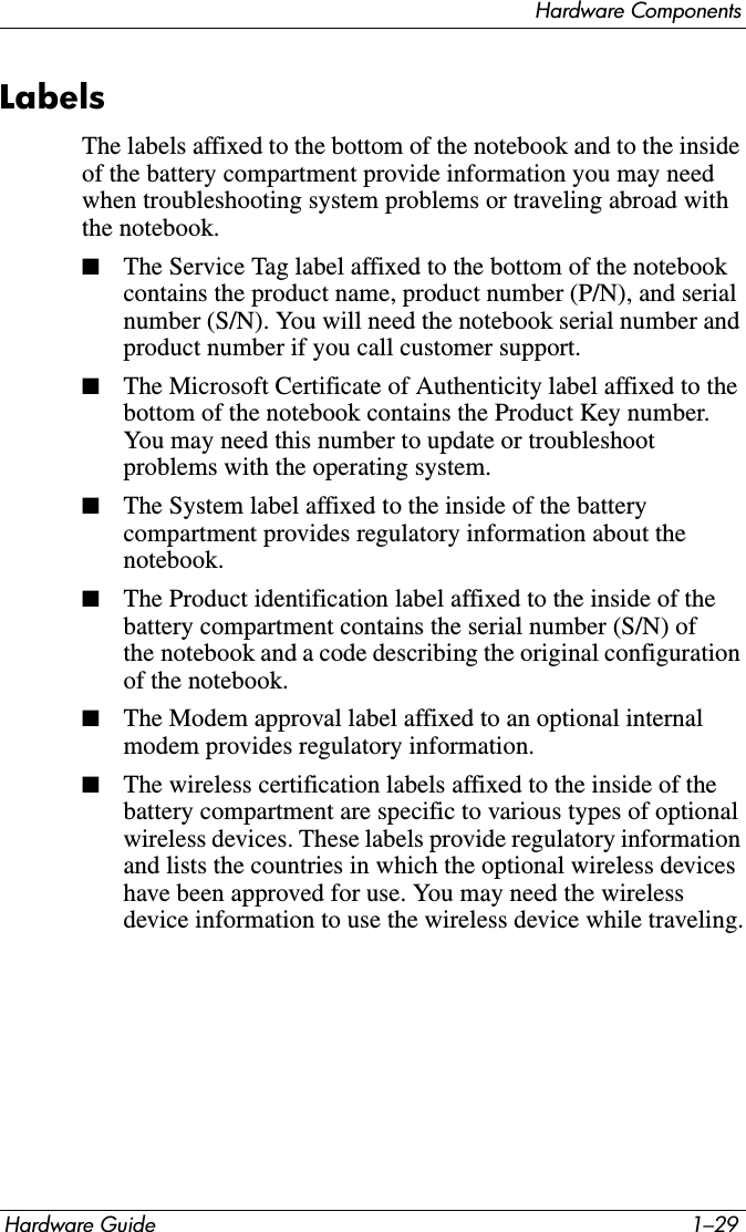 Hardware ComponentsHardware Guide 1–29LabelsThe labels affixed to the bottom of the notebook and to the inside of the battery compartment provide information you may need when troubleshooting system problems or traveling abroad with the notebook.■The Service Tag label affixed to the bottom of the notebook contains the product name, product number (P/N), and serial number (S/N). You will need the notebook serial number and product number if you call customer support.■The Microsoft Certificate of Authenticity label affixed to the bottom of the notebook contains the Product Key number. You may need this number to update or troubleshoot problems with the operating system.■The System label affixed to the inside of the battery compartment provides regulatory information about the notebook.■The Product identification label affixed to the inside of the battery compartment contains the serial number (S/N) of the notebook and a code describing the original configuration of the notebook. ■The Modem approval label affixed to an optional internal modem provides regulatory information.■The wireless certification labels affixed to the inside of the battery compartment are specific to various types of optional wireless devices. These labels provide regulatory information and lists the countries in which the optional wireless devices have been approved for use. You may need the wireless device information to use the wireless device while traveling.