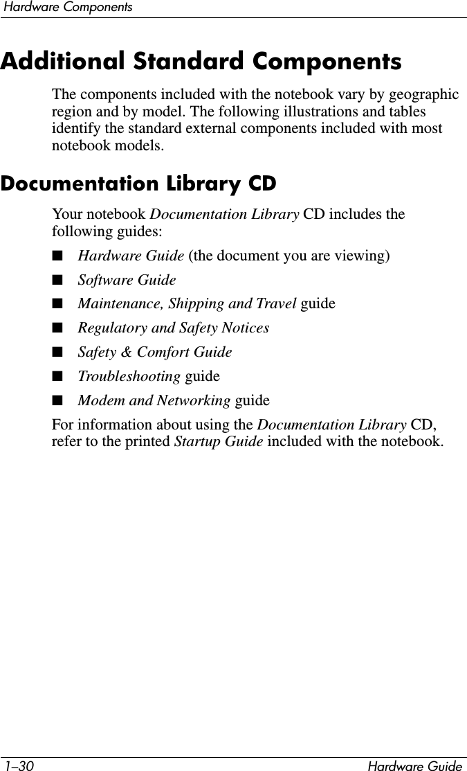 1–30 Hardware GuideHardware ComponentsAdditional Standard ComponentsThe components included with the notebook vary by geographic region and by model. The following illustrations and tables identify the standard external components included with most notebook models.Documentation Library CDYour notebook Documentation Library CD includes the following guides:■Hardware Guide (the document you are viewing)■Software Guide■Maintenance, Shipping and Travel guide■Regulatory and Safety Notices■Safety &amp; Comfort Guide■Troubleshooting guide■Modem and Networking guideFor information about using the Documentation Library CD, refer to the printed Startup Guide included with the notebook.