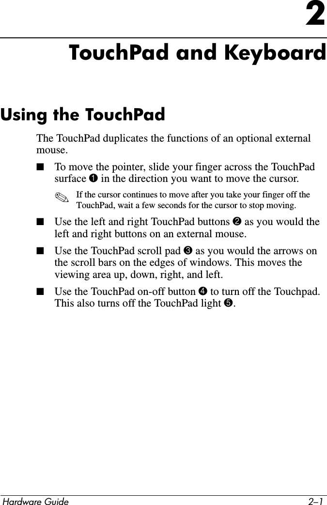 Hardware Guide 2–12TouchPad and KeyboardUsing the TouchPadThe TouchPad duplicates the functions of an optional external mouse. ■To move the pointer, slide your finger across the TouchPad surface 1 in the direction you want to move the cursor.✎If the cursor continues to move after you take your finger off the TouchPad, wait a few seconds for the cursor to stop moving.■Use the left and right TouchPad buttons 2 as you would the left and right buttons on an external mouse.■Use the TouchPad scroll pad 3 as you would the arrows on the scroll bars on the edges of windows. This moves the viewing area up, down, right, and left.■Use the TouchPad on-off button 4 to turn off the Touchpad. This also turns off the TouchPad light 5. 