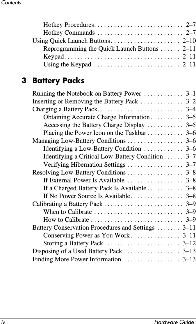 iv Hardware GuideContentsHotkey Procedures. . . . . . . . . . . . . . . . . . . . . . . . . . .  2–7Hotkey Commands  . . . . . . . . . . . . . . . . . . . . . . . . . .  2–7Using Quick Launch Buttons . . . . . . . . . . . . . . . . . . . . .  2–10Reprogramming the Quick Launch Buttons . . . . . .  2–11Keypad. . . . . . . . . . . . . . . . . . . . . . . . . . . . . . . . . . .  2–11Using the Keypad  . . . . . . . . . . . . . . . . . . . . . . . . . .  2–113 Battery PacksRunning the Notebook on Battery Power  . . . . . . . . . . . .  3–1Inserting or Removing the Battery Pack  . . . . . . . . . . . . .  3–2Charging a Battery Pack. . . . . . . . . . . . . . . . . . . . . . . . . .  3–4Obtaining Accurate Charge Information . . . . . . . . . .  3–5Accessing the Battery Charge Display  . . . . . . . . . . .  3–5Placing the Power Icon on the Taskbar . . . . . . . . . . .  3–6Managing Low-Battery Conditions . . . . . . . . . . . . . . . . .  3–6Identifying a Low-Battery Condition  . . . . . . . . . . . .  3–6Identifying a Critical Low-Battery Condition . . . . . .  3–7Verifying Hibernation Settings . . . . . . . . . . . . . . . . .  3–7Resolving Low-Battery Conditions . . . . . . . . . . . . . . . . .  3–8If External Power Is Available  . . . . . . . . . . . . . . . . .  3–8If a Charged Battery Pack Is Available . . . . . . . . . . .  3–8If No Power Source Is Available. . . . . . . . . . . . . . . .  3–8Calibrating a Battery Pack . . . . . . . . . . . . . . . . . . . . . . . .  3–9When to Calibrate . . . . . . . . . . . . . . . . . . . . . . . . . . .  3–9How to Calibrate . . . . . . . . . . . . . . . . . . . . . . . . . . . .  3–9Battery Conservation Procedures and Settings  . . . . . . .  3–11Conserving Power as You Work . . . . . . . . . . . . . . .  3–11Storing a Battery Pack . . . . . . . . . . . . . . . . . . . . . . .  3–12Disposing of a Used Battery Pack . . . . . . . . . . . . . . . . .  3–13Finding More Power Information  . . . . . . . . . . . . . . . . .  3–13