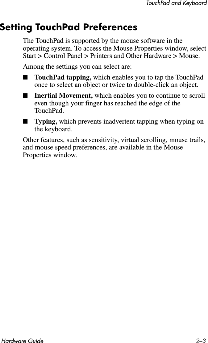 TouchPad and KeyboardHardware Guide 2–3Setting TouchPad PreferencesThe TouchPad is supported by the mouse software in the operating system. To access the Mouse Properties window, select Start &gt; Control Panel &gt; Printers and Other Hardware &gt; Mouse.Among the settings you can select are:■TouchPad tapping, which enables you to tap the TouchPad once to select an object or twice to double-click an object.■Inertial Movement, which enables you to continue to scroll even though your finger has reached the edge of the TouchPad.■Typing, which prevents inadvertent tapping when typing on the keyboard.Other features, such as sensitivity, virtual scrolling, mouse trails, and mouse speed preferences, are available in the Mouse Properties window.