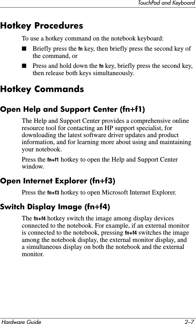 TouchPad and KeyboardHardware Guide 2–7Hotkey ProceduresTo use a hotkey command on the notebook keyboard:■Briefly press the fn key, then briefly press the second key of the command, or■Press and hold down the fn key, briefly press the second key, then release both keys simultaneously.Hotkey Commands Open Help and Support Center (fn+f1) The Help and Support Center provides a comprehensive online resource tool for contacting an HP support specialist, for downloading the latest software driver updates and product information, and for learning more about using and maintaining your notebook.Press the fn+f1 hotkey to open the Help and Support Center window. Open Internet Explorer (fn+f3) Press the fn+f3 hotkey to open Microsoft Internet Explorer.Switch Display Image (fn+f4)The fn+f4 hotkey switch the image among display devices connected to the notebook. For example, if an external monitor is connected to the notebook, pressing fn+f4 switches the image among the notebook display, the external monitor display, and a simultaneous display on both the notebook and the external monitor.