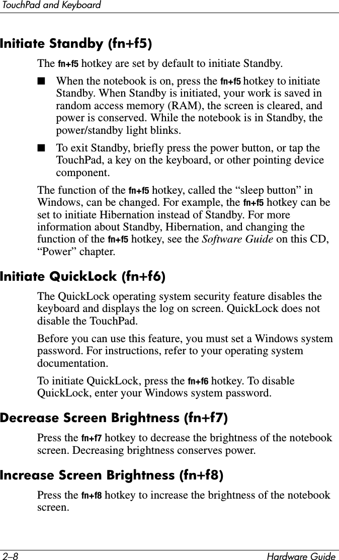 2–8 Hardware GuideTouchPad and KeyboardInitiate Standby (fn+f5)The fn+f5 hotkey are set by default to initiate Standby.■When the notebook is on, press the fn+f5 hotkey to initiate Standby. When Standby is initiated, your work is saved in random access memory (RAM), the screen is cleared, and power is conserved. While the notebook is in Standby, the power/standby light blinks.■To exit Standby, briefly press the power button, or tap the TouchPad, a key on the keyboard, or other pointing device component.The function of the fn+f5 hotkey, called the “sleep button” in Windows, can be changed. For example, the fn+f5 hotkey can be set to initiate Hibernation instead of Standby. For more information about Standby, Hibernation, and changing the function of the fn+f5 hotkey, see the Software Guide on this CD, “Power” chapter.Initiate QuickLock (fn+f6)The QuickLock operating system security feature disables the keyboard and displays the log on screen. QuickLock does not disable the TouchPad.Before you can use this feature, you must set a Windows system password. For instructions, refer to your operating system documentation.To initiate QuickLock, press the fn+f6 hotkey. To disable QuickLock, enter your Windows system password.Decrease Screen Brightness (fn+f7) Press the fn+f7 hotkey to decrease the brightness of the notebook screen. Decreasing brightness conserves power.Increase Screen Brightness (fn+f8)Press the fn+f8 hotkey to increase the brightness of the notebook screen.
