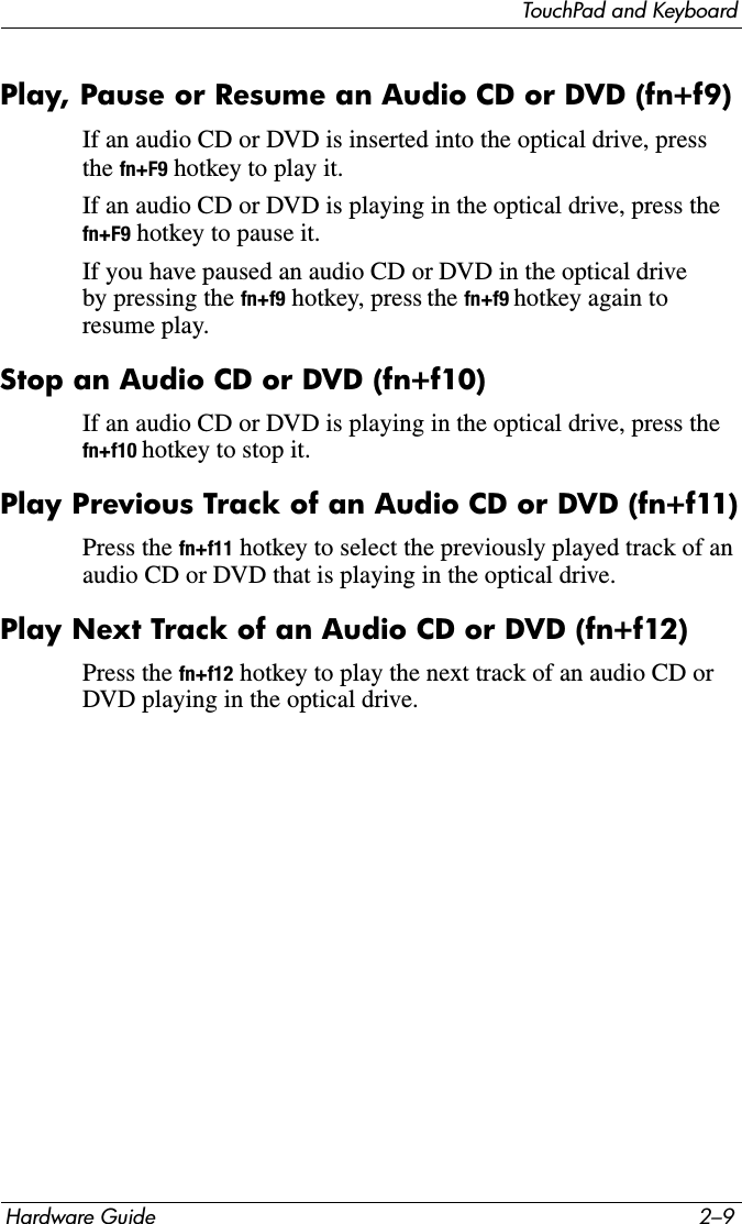 TouchPad and KeyboardHardware Guide 2–9Play, Pause or Resume an Audio CD or DVD (fn+f9)If an audio CD or DVD is inserted into the optical drive, press the fn+F9 hotkey to play it.If an audio CD or DVD is playing in the optical drive, press the fn+F9 hotkey to pause it.If you have paused an audio CD or DVD in the optical drive by pressing the fn+f9 hotkey, press the fn+f9 hotkey again to resume play.Stop an Audio CD or DVD (fn+f10)If an audio CD or DVD is playing in the optical drive, press the fn+f10 hotkey to stop it.Play Previous Track of an Audio CD or DVD (fn+f11)Press the fn+f11 hotkey to select the previously played track of an audio CD or DVD that is playing in the optical drive.Play Next Track of an Audio CD or DVD (fn+f12)Press the fn+f12 hotkey to play the next track of an audio CD or DVD playing in the optical drive.