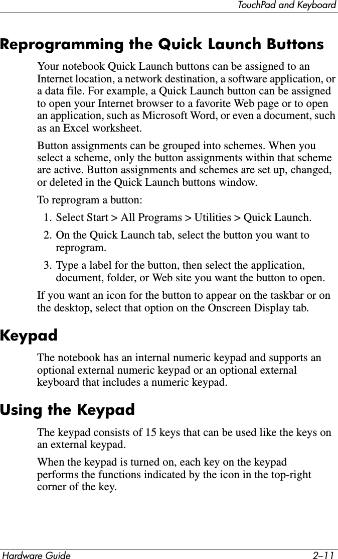 TouchPad and KeyboardHardware Guide 2–11Reprogramming the Quick Launch Buttons Your notebook Quick Launch buttons can be assigned to an Internet location, a network destination, a software application, or a data file. For example, a Quick Launch button can be assigned to open your Internet browser to a favorite Web page or to open an application, such as Microsoft Word, or even a document, such as an Excel worksheet.Button assignments can be grouped into schemes. When you select a scheme, only the button assignments within that scheme are active. Button assignments and schemes are set up, changed, or deleted in the Quick Launch buttons window.To reprogram a button:1. Select Start &gt; All Programs &gt; Utilities &gt; Quick Launch. 2. On the Quick Launch tab, select the button you want to reprogram.3. Type a label for the button, then select the application, document, folder, or Web site you want the button to open.If you want an icon for the button to appear on the taskbar or on the desktop, select that option on the Onscreen Display tab.KeypadThe notebook has an internal numeric keypad and supports an optional external numeric keypad or an optional external keyboard that includes a numeric keypad.Using the KeypadThe keypad consists of 15 keys that can be used like the keys on an external keypad. When the keypad is turned on, each key on the keypad performs the functions indicated by the icon in the top-right corner of the key.