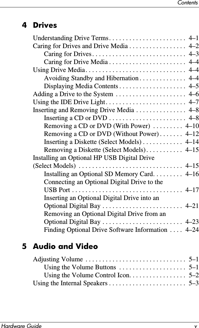 ContentsHardware Guide v4DrivesUnderstanding Drive Terms. . . . . . . . . . . . . . . . . . . . . . .  4–1Caring for Drives and Drive Media . . . . . . . . . . . . . . . . .  4–2Caring for Drives. . . . . . . . . . . . . . . . . . . . . . . . . . . .  4–3Caring for Drive Media . . . . . . . . . . . . . . . . . . . . . . .  4–4Using Drive Media. . . . . . . . . . . . . . . . . . . . . . . . . . . . . .  4–4Avoiding Standby and Hibernation . . . . . . . . . . . . . .  4–4Displaying Media Contents . . . . . . . . . . . . . . . . . . . .  4–5Adding a Drive to the System  . . . . . . . . . . . . . . . . . . . . .  4–6Using the IDE Drive Light. . . . . . . . . . . . . . . . . . . . . . . .  4–7Inserting and Removing Drive Media . . . . . . . . . . . . . . .  4–8Inserting a CD or DVD . . . . . . . . . . . . . . . . . . . . . . .  4–8Removing a CD or DVD (With Power)  . . . . . . . . .  4–10Removing a CD or DVD (Without Power) . . . . . . .  4–12Inserting a Diskette (Select Models) . . . . . . . . . . . .  4–14Removing a Diskette (Select Models) . . . . . . . . . . .  4–15Installing an Optional HP USB Digital Drive (Select Models)  . . . . . . . . . . . . . . . . . . . . . . . . . . . . . . .  4–15Installing an Optional SD Memory Card. . . . . . . . .  4–16Connecting an Optional Digital Drive to the USB Port . . . . . . . . . . . . . . . . . . . . . . . . . . . . . . . . .  4–17Inserting an Optional Digital Drive into an Optional Digital Bay . . . . . . . . . . . . . . . . . . . . . . . .  4–21Removing an Optional Digital Drive from an Optional Digital Bay . . . . . . . . . . . . . . . . . . . . . . . .  4–23Finding Optional Drive Software Information  . . . .  4–245 Audio and VideoAdjusting Volume  . . . . . . . . . . . . . . . . . . . . . . . . . . . . . .  5–1Using the Volume Buttons  . . . . . . . . . . . . . . . . . . . .  5–1Using the Volume Control Icon. . . . . . . . . . . . . . . . .  5–2Using the Internal Speakers . . . . . . . . . . . . . . . . . . . . . . .  5–3