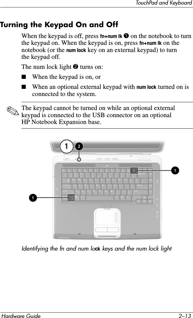 TouchPad and KeyboardHardware Guide 2–13Turning the Keypad On and OffWhen the keypad is off, press fn+num lk 1 on the notebook to turn the keypad on. When the keypad is on, press fn+num lk on the notebook (or the num lock key on an external keypad) to turn the keypad off.The num lock light 2 turns on:■When the keypad is on, or■When an optional external keypad with num lock turned on is connected to the system.✎The keypad cannot be turned on while an optional external keypad is connected to the USB connector on an optional HP Notebook Expansion base.Identifying the fn and num lock keys and the num lock light