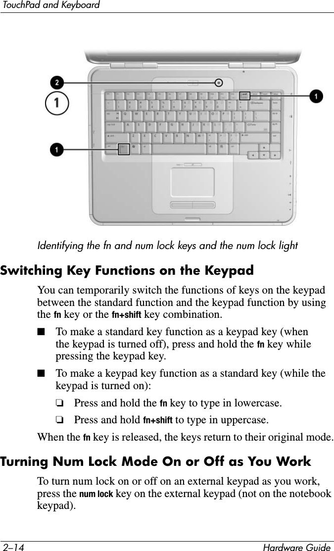 2–14 Hardware GuideTouchPad and KeyboardIdentifying the fn and num lock keys and the num lock light Switching Key Functions on the KeypadYou can temporarily switch the functions of keys on the keypad between the standard function and the keypad function by using the fn key or the fn+shift key combination.■To make a standard key function as a keypad key (when the keypad is turned off), press and hold the fn key while pressing the keypad key.■To make a keypad key function as a standard key (while the keypad is turned on):❏Press and hold the fn key to type in lowercase.❏Press and hold fn+shift to type in uppercase.When the fn key is released, the keys return to their original mode.Turning Num Lock Mode On or Off as You WorkTo turn num lock on or off on an external keypad as you work, press the num lock key on the external keypad (not on the notebook keypad).