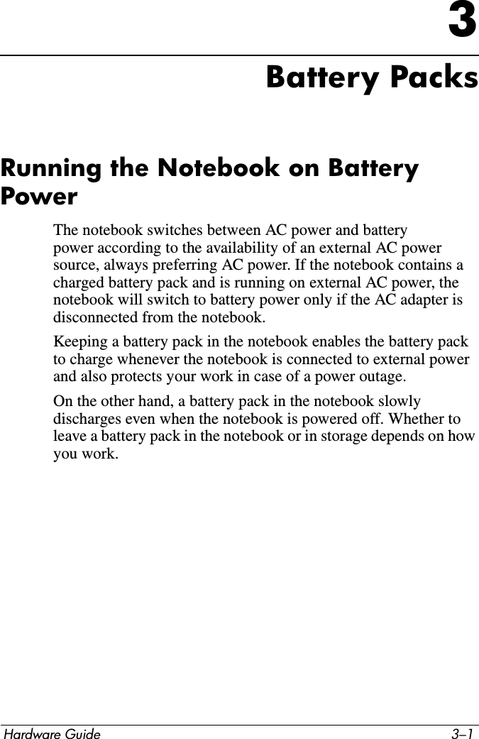 Hardware Guide 3–13Battery PacksRunning the Notebook on Battery PowerThe notebook switches between AC power and battery power according to the availability of an external AC power source, always preferring AC power. If the notebook contains a charged battery pack and is running on external AC power, the notebook will switch to battery power only if the AC adapter is disconnected from the notebook.Keeping a battery pack in the notebook enables the battery pack to charge whenever the notebook is connected to external power and also protects your work in case of a power outage.On the other hand, a battery pack in the notebook slowly discharges even when the notebook is powered off. Whether to leave a battery pack in the notebook or in storage depends on how you work.