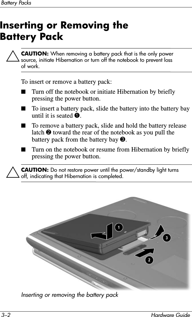 3–2 Hardware GuideBattery PacksInserting or Removing the Battery PackÄCAUTION: When removing a battery pack that is the only power source, initiate Hibernation or turn off the notebook to prevent loss of work.To insert or remove a battery pack:■Turn off the notebook or initiate Hibernation by briefly pressing the power button.■To insert a battery pack, slide the battery into the battery bay until it is seated 1.■To remove a battery pack, slide and hold the battery release latch 2 toward the rear of the notebook as you pull the battery pack from the battery bay 3.■Turn on the notebook or resume from Hibernation by briefly pressing the power button.ÄCAUTION: Do not restore power until the power/standby light turns off, indicating that Hibernation is completed.Inserting or removing the battery pack