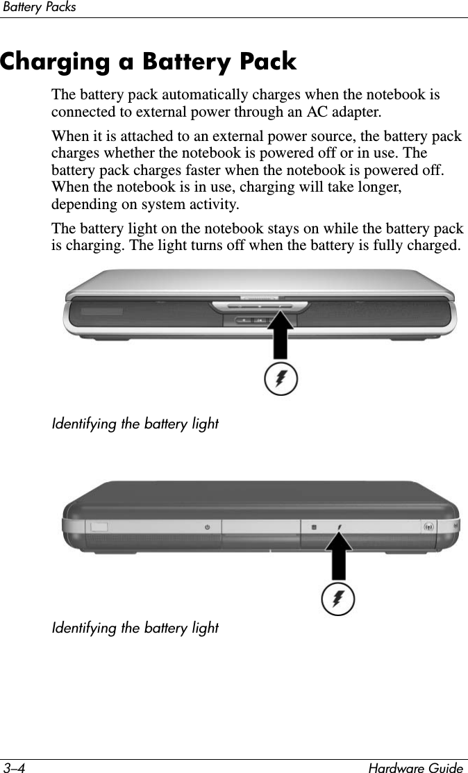 3–4 Hardware GuideBattery PacksCharging a Battery PackThe battery pack automatically charges when the notebook is connected to external power through an AC adapter.When it is attached to an external power source, the battery pack charges whether the notebook is powered off or in use. The battery pack charges faster when the notebook is powered off. When the notebook is in use, charging will take longer, depending on system activity.The battery light on the notebook stays on while the battery pack is charging. The light turns off when the battery is fully charged.Identifying the battery lightIdentifying the battery light