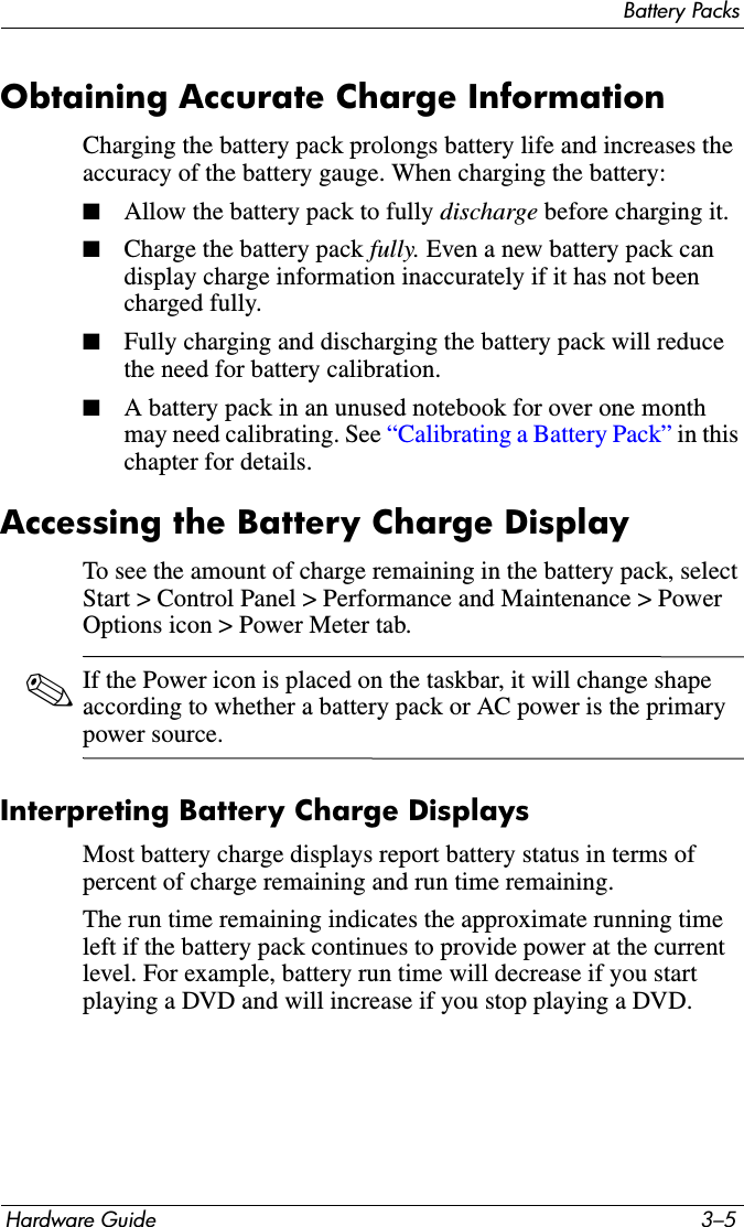 Battery PacksHardware Guide 3–5Obtaining Accurate Charge InformationCharging the battery pack prolongs battery life and increases the accuracy of the battery gauge. When charging the battery:■Allow the battery pack to fully discharge before charging it.■Charge the battery pack fully. Even a new battery pack can display charge information inaccurately if it has not been charged fully.■Fully charging and discharging the battery pack will reduce the need for battery calibration.■A battery pack in an unused notebook for over one month may need calibrating. See “Calibrating a Battery Pack” in this chapter for details.Accessing the Battery Charge DisplayTo see the amount of charge remaining in the battery pack, select Start &gt; Control Panel &gt; Performance and Maintenance &gt; Power Options icon &gt; Power Meter tab.✎If the Power icon is placed on the taskbar, it will change shape according to whether a battery pack or AC power is the primary power source.Interpreting Battery Charge DisplaysMost battery charge displays report battery status in terms of percent of charge remaining and run time remaining.The run time remaining indicates the approximate running time left if the battery pack continues to provide power at the current level. For example, battery run time will decrease if you start playing a DVD and will increase if you stop playing a DVD.