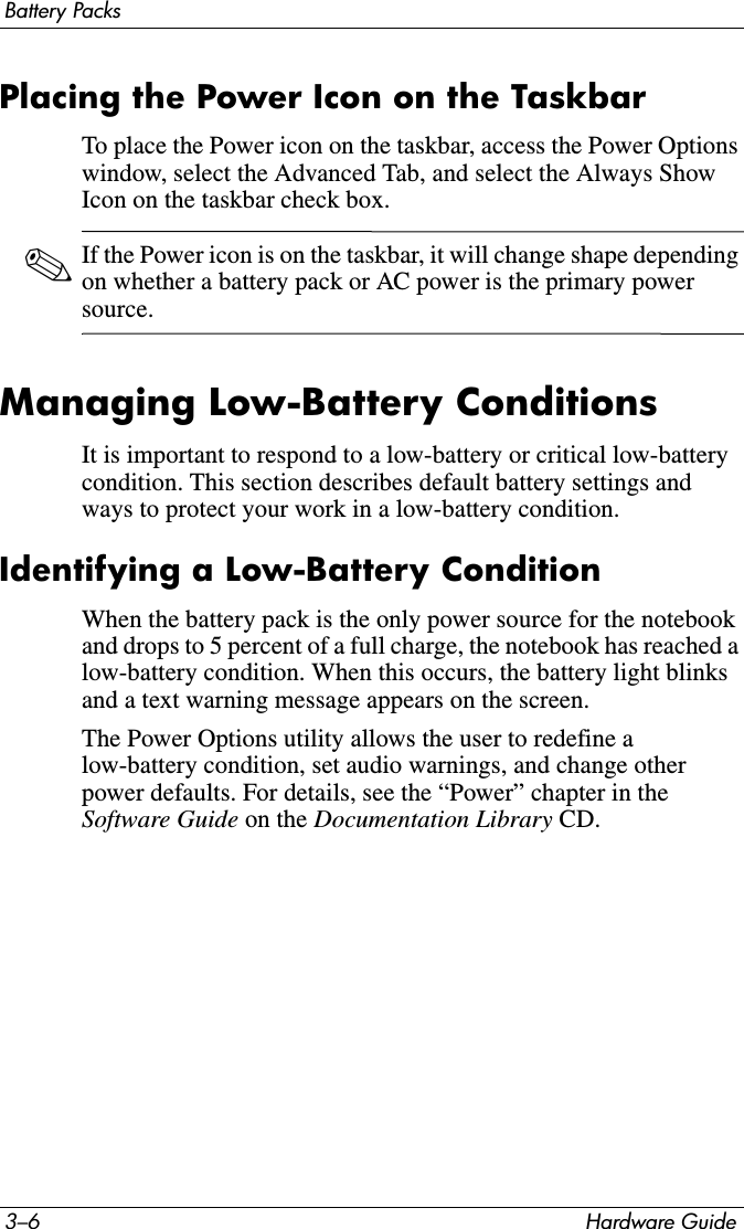 3–6 Hardware GuideBattery PacksPlacing the Power Icon on the TaskbarTo place the Power icon on the taskbar, access the Power Options window, select the Advanced Tab, and select the Always Show Icon on the taskbar check box.✎If the Power icon is on the taskbar, it will change shape depending on whether a battery pack or AC power is the primary power source.Managing Low-Battery ConditionsIt is important to respond to a low-battery or critical low-battery condition. This section describes default battery settings and ways to protect your work in a low-battery condition.Identifying a Low-Battery ConditionWhen the battery pack is the only power source for the notebook and drops to 5 percent of a full charge, the notebook has reached a low-battery condition. When this occurs, the battery light blinks and a text warning message appears on the screen.The Power Options utility allows the user to redefine a low-battery condition, set audio warnings, and change other power defaults. For details, see the “Power” chapter in the Software Guide on the Documentation Library CD. 