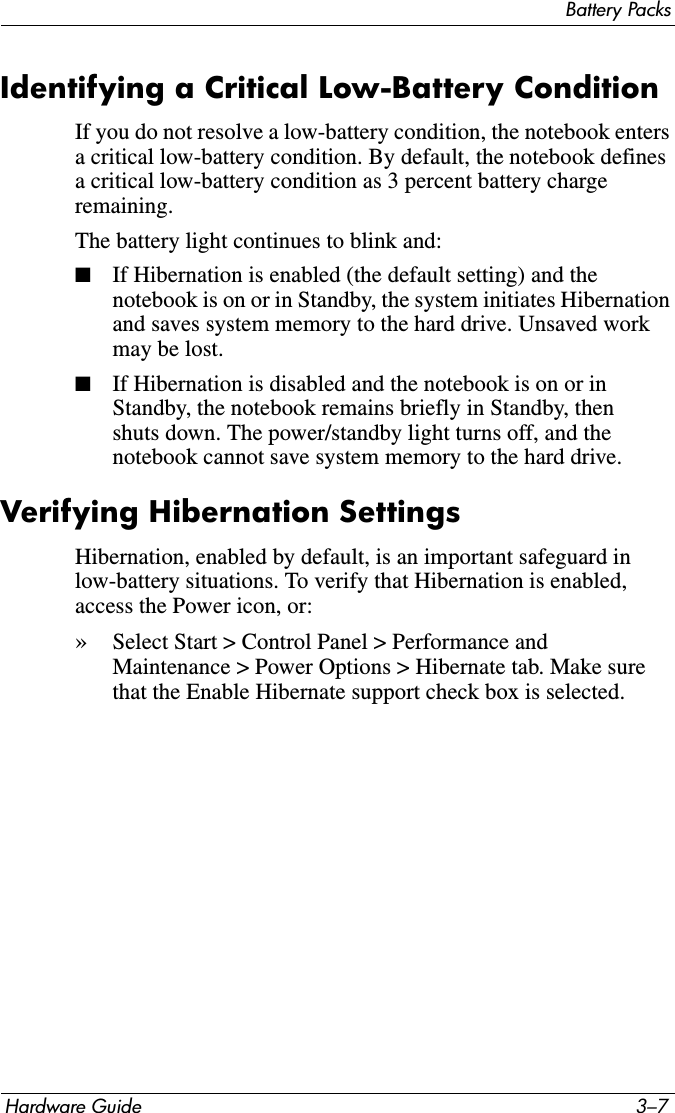 Battery PacksHardware Guide 3–7Identifying a Critical Low-Battery ConditionIf you do not resolve a low-battery condition, the notebook enters a critical low-battery condition. By default, the notebook defines a critical low-battery condition as 3 percent battery charge remaining.The battery light continues to blink and:■If Hibernation is enabled (the default setting) and the notebook is on or in Standby, the system initiates Hibernation and saves system memory to the hard drive. Unsaved work may be lost.■If Hibernation is disabled and the notebook is on or in Standby, the notebook remains briefly in Standby, then shuts down. The power/standby light turns off, and the notebook cannot save system memory to the hard drive.Verifying Hibernation SettingsHibernation, enabled by default, is an important safeguard in low-battery situations. To verify that Hibernation is enabled, access the Power icon, or:»Select Start &gt; Control Panel &gt; Performance and Maintenance &gt; Power Options &gt; Hibernate tab. Make sure that the Enable Hibernate support check box is selected.