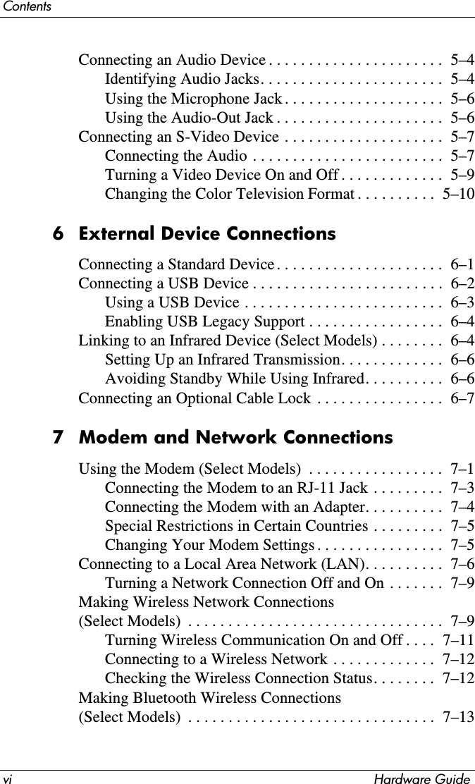 vi Hardware GuideContentsConnecting an Audio Device . . . . . . . . . . . . . . . . . . . . . .  5–4Identifying Audio Jacks. . . . . . . . . . . . . . . . . . . . . . .  5–4Using the Microphone Jack . . . . . . . . . . . . . . . . . . . .  5–6Using the Audio-Out Jack . . . . . . . . . . . . . . . . . . . . .  5–6Connecting an S-Video Device  . . . . . . . . . . . . . . . . . . . .  5–7Connecting the Audio . . . . . . . . . . . . . . . . . . . . . . . .  5–7Turning a Video Device On and Off . . . . . . . . . . . . .  5–9Changing the Color Television Format . . . . . . . . . .  5–106 External Device ConnectionsConnecting a Standard Device . . . . . . . . . . . . . . . . . . . . .  6–1Connecting a USB Device . . . . . . . . . . . . . . . . . . . . . . . .  6–2Using a USB Device . . . . . . . . . . . . . . . . . . . . . . . . .  6–3Enabling USB Legacy Support . . . . . . . . . . . . . . . . .  6–4Linking to an Infrared Device (Select Models) . . . . . . . .  6–4Setting Up an Infrared Transmission. . . . . . . . . . . . .  6–6Avoiding Standby While Using Infrared. . . . . . . . . .  6–6Connecting an Optional Cable Lock . . . . . . . . . . . . . . . .  6–77 Modem and Network ConnectionsUsing the Modem (Select Models)  . . . . . . . . . . . . . . . . .  7–1Connecting the Modem to an RJ-11 Jack . . . . . . . . .  7–3Connecting the Modem with an Adapter. . . . . . . . . .  7–4Special Restrictions in Certain Countries . . . . . . . . .  7–5Changing Your Modem Settings . . . . . . . . . . . . . . . .  7–5Connecting to a Local Area Network (LAN). . . . . . . . . .  7–6Turning a Network Connection Off and On . . . . . . .  7–9Making Wireless Network Connections (Select Models)  . . . . . . . . . . . . . . . . . . . . . . . . . . . . . . . .  7–9Turning Wireless Communication On and Off . . . .  7–11Connecting to a Wireless Network . . . . . . . . . . . . .  7–12Checking the Wireless Connection Status. . . . . . . .  7–12Making Bluetooth Wireless Connections (Select Models)  . . . . . . . . . . . . . . . . . . . . . . . . . . . . . . .  7–13