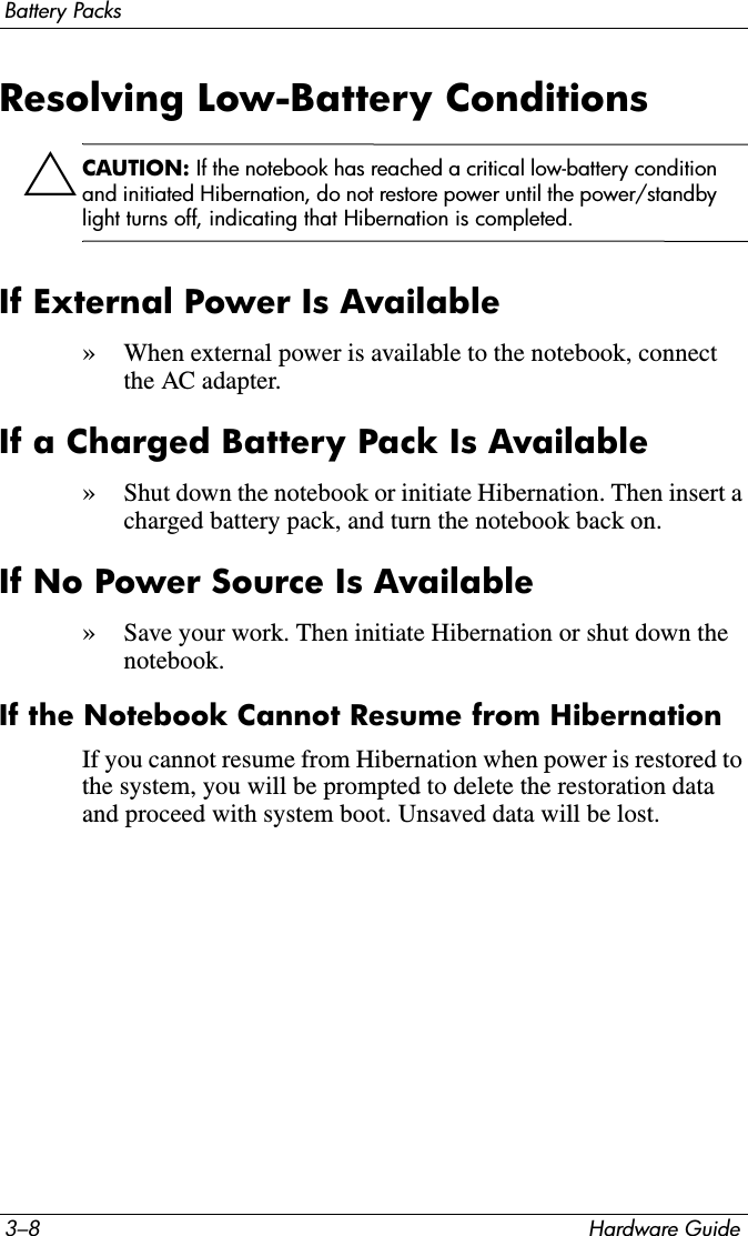 3–8 Hardware GuideBattery PacksResolving Low-Battery ConditionsÄCAUTION: If the notebook has reached a critical low-battery condition and initiated Hibernation, do not restore power until the power/standby light turns off, indicating that Hibernation is completed.If External Power Is Available»When external power is available to the notebook, connect the AC adapter.If a Charged Battery Pack Is Available»Shut down the notebook or initiate Hibernation. Then insert a charged battery pack, and turn the notebook back on.If No Power Source Is Available»Save your work. Then initiate Hibernation or shut down the notebook.If the Notebook Cannot Resume from HibernationIf you cannot resume from Hibernation when power is restored to the system, you will be prompted to delete the restoration data and proceed with system boot. Unsaved data will be lost.