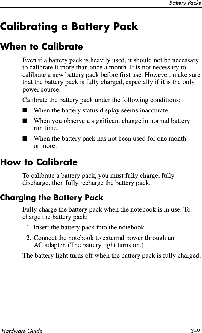 Battery PacksHardware Guide 3–9Calibrating a Battery PackWhen to CalibrateEven if a battery pack is heavily used, it should not be necessary to calibrate it more than once a month. It is not necessary to calibrate a new battery pack before first use. However, make sure that the battery pack is fully charged, especially if it is the only power source.Calibrate the battery pack under the following conditions:■When the battery status display seems inaccurate.■When you observe a significant change in normal battery run time.■When the battery pack has not been used for one month or more.How to CalibrateTo calibrate a battery pack, you must fully charge, fully discharge, then fully recharge the battery pack.Charging the Battery PackFully charge the battery pack when the notebook is in use. To charge the battery pack:1. Insert the battery pack into the notebook.2. Connect the notebook to external power through an AC adapter. (The battery light turns on.)The battery light turns off when the battery pack is fully charged.