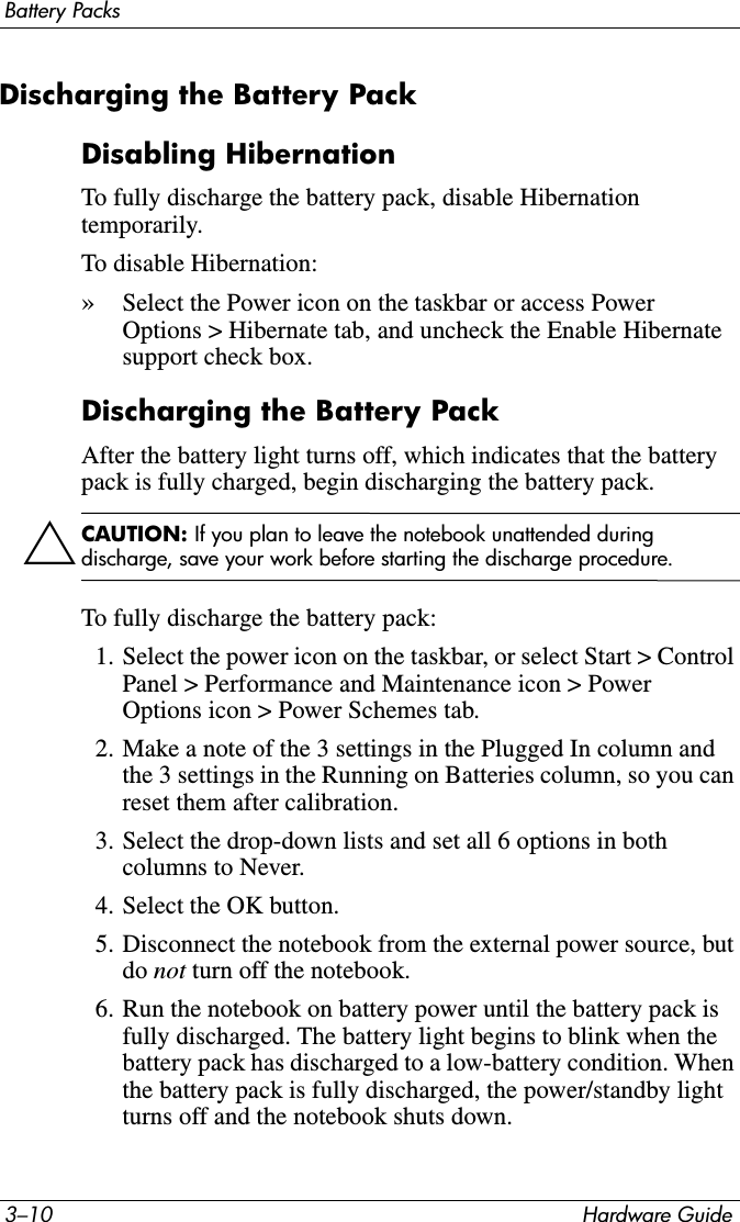 3–10 Hardware GuideBattery PacksDischarging the Battery PackDisabling HibernationTo fully discharge the battery pack, disable Hibernation temporarily. To disable Hibernation: »Select the Power icon on the taskbar or access Power Options &gt; Hibernate tab, and uncheck the Enable Hibernate support check box.Discharging the Battery PackAfter the battery light turns off, which indicates that the battery pack is fully charged, begin discharging the battery pack.ÄCAUTION: If you plan to leave the notebook unattended during discharge, save your work before starting the discharge procedure.To fully discharge the battery pack:1. Select the power icon on the taskbar, or select Start &gt; Control Panel &gt; Performance and Maintenance icon &gt; Power Options icon &gt; Power Schemes tab.2. Make a note of the 3 settings in the Plugged In column and the 3 settings in the Running on Batteries column, so you can reset them after calibration.3. Select the drop-down lists and set all 6 options in both columns to Never.4. Select the OK button.5. Disconnect the notebook from the external power source, but do not turn off the notebook.6. Run the notebook on battery power until the battery pack is fully discharged. The battery light begins to blink when the battery pack has discharged to a low-battery condition. When the battery pack is fully discharged, the power/standby light turns off and the notebook shuts down.