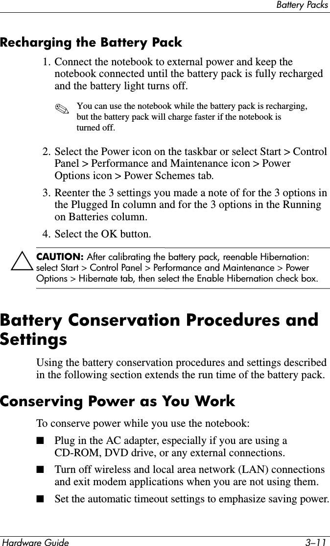 Battery PacksHardware Guide 3–11Recharging the Battery Pack1. Connect the notebook to external power and keep the notebook connected until the battery pack is fully recharged and the battery light turns off.✎You can use the notebook while the battery pack is recharging, but the battery pack will charge faster if the notebook is turned off.2. Select the Power icon on the taskbar or select Start &gt; Control Panel &gt; Performance and Maintenance icon &gt; Power Options icon &gt; Power Schemes tab.3. Reenter the 3 settings you made a note of for the 3 options in the Plugged In column and for the 3 options in the Running on Batteries column.4. Select the OK button.ÄCAUTION: After calibrating the battery pack, reenable Hibernation: select Start &gt; Control Panel &gt; Performance and Maintenance &gt; Power Options &gt; Hibernate tab, then select the Enable Hibernation check box.Battery Conservation Procedures and SettingsUsing the battery conservation procedures and settings described in the following section extends the run time of the battery pack.Conserving Power as You WorkTo conserve power while you use the notebook:■Plug in the AC adapter, especially if you are using a CD-ROM, DVD drive, or any external connections.■Turn off wireless and local area network (LAN) connections and exit modem applications when you are not using them.■Set the automatic timeout settings to emphasize saving power.