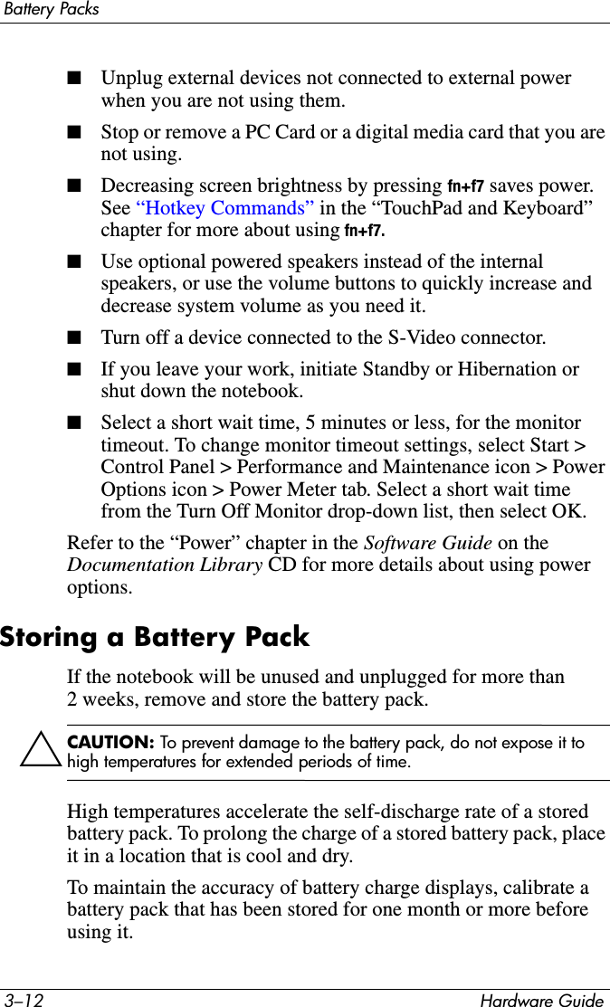 3–12 Hardware GuideBattery Packs■Unplug external devices not connected to external power when you are not using them.■Stop or remove a PC Card or a digital media card that you are not using. ■Decreasing screen brightness by pressing fn+f7 saves power. See “Hotkey Commands” in the “TouchPad and Keyboard” chapter for more about using fn+f7. ■Use optional powered speakers instead of the internal speakers, or use the volume buttons to quickly increase and decrease system volume as you need it.■Turn off a device connected to the S-Video connector. ■If you leave your work, initiate Standby or Hibernation or shut down the notebook.■Select a short wait time, 5 minutes or less, for the monitor timeout. To change monitor timeout settings, select Start &gt; Control Panel &gt; Performance and Maintenance icon &gt; Power Options icon &gt; Power Meter tab. Select a short wait time from the Turn Off Monitor drop-down list, then select OK.Refer to the “Power” chapter in the Software Guide on the Documentation Library CD for more details about using power options.Storing a Battery PackIf the notebook will be unused and unplugged for more than 2 weeks, remove and store the battery pack.ÄCAUTION: To prevent damage to the battery pack, do not expose it to high temperatures for extended periods of time.High temperatures accelerate the self-discharge rate of a stored battery pack. To prolong the charge of a stored battery pack, place it in a location that is cool and dry.To maintain the accuracy of battery charge displays, calibrate a battery pack that has been stored for one month or more before using it. 