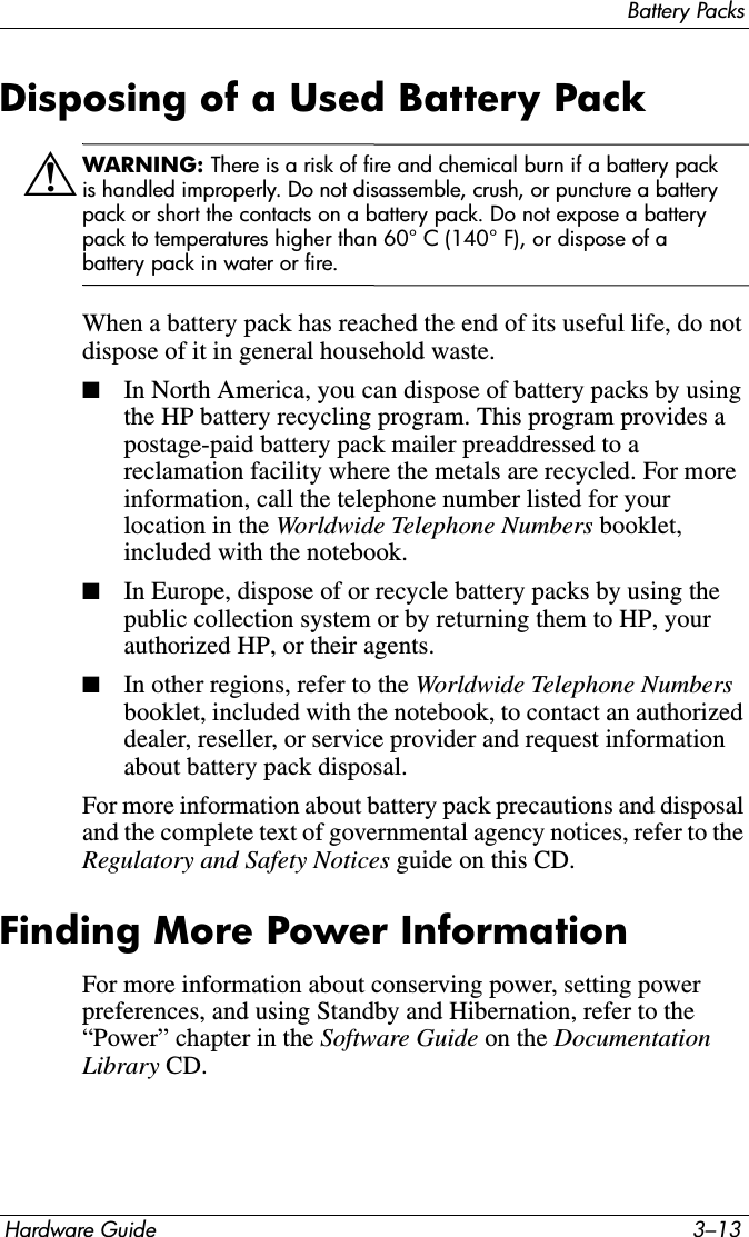 Battery PacksHardware Guide 3–13Disposing of a Used Battery PackÅWARNING: There is a risk of fire and chemical burn if a battery pack is handled improperly. Do not disassemble, crush, or puncture a battery pack or short the contacts on a battery pack. Do not expose a battery pack to temperatures higher than 60° C (140° F), or dispose of a battery pack in water or fire.When a battery pack has reached the end of its useful life, do not dispose of it in general household waste.■In North America, you can dispose of battery packs by using the HP battery recycling program. This program provides a postage-paid battery pack mailer preaddressed to a reclamation facility where the metals are recycled. For more information, call the telephone number listed for your location in the Worldwide Telephone Numbers booklet, included with the notebook.■In Europe, dispose of or recycle battery packs by using the public collection system or by returning them to HP, your authorized HP, or their agents.■In other regions, refer to the Worldwide Telephone Numbers booklet, included with the notebook, to contact an authorized dealer, reseller, or service provider and request information about battery pack disposal.For more information about battery pack precautions and disposal and the complete text of governmental agency notices, refer to the Regulatory and Safety Notices guide on this CD.Finding More Power InformationFor more information about conserving power, setting power preferences, and using Standby and Hibernation, refer to the “Power” chapter in the Software Guide on the Documentation Library CD.