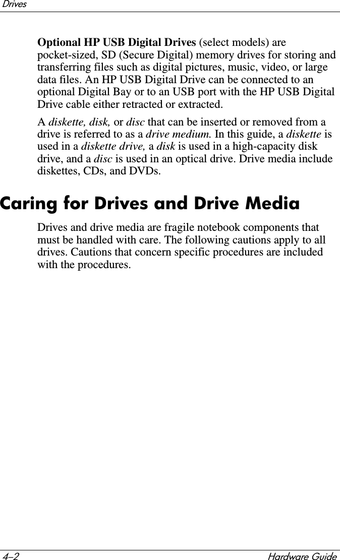 4–2 Hardware GuideDrivesOptional HP USB Digital Drives (select models) are pocket-sized, SD (Secure Digital) memory drives for storing and transferring files such as digital pictures, music, video, or large data files. An HP USB Digital Drive can be connected to an optional Digital Bay or to an USB port with the HP USB Digital Drive cable either retracted or extracted. Adiskette, disk, or disc that can be inserted or removed from a drive is referred to as a drive medium. In this guide, a diskette is used in a diskette drive, adisk is used in a high-capacity disk drive, and a disc is used in an optical drive. Drive media include diskettes, CDs, and DVDs.Caring for Drives and Drive MediaDrives and drive media are fragile notebook components that must be handled with care. The following cautions apply to all drives. Cautions that concern specific procedures are included with the procedures.
