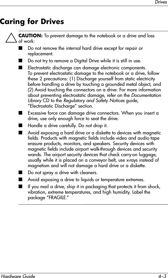 DrivesHardware Guide 4–3Caring for DrivesÄCAUTION: To prevent damage to the notebook or a drive and loss of work:■Do not remove the internal hard drive except for repair or replacement.■Do not try to remove a Digital Drive while it is still in use.■Electrostatic discharge can damage electronic components. To prevent electrostatic damage to the notebook or a drive, follow these 2 precautions: (1) Discharge yourself from static electricity before handling a drive by touching a grounded metal object, and (2) Avoid touching the connectors on a drive. For more information about preventing electrostatic damage, refer on the Documentation Library CD to the Regulatory and Safety Notices guide, “Electrostatic Discharge” section.■Excessive force can damage drive connectors. When you insert a drive, use only enough force to seat the drive.■Handle a drive carefully. Do not drop it.■Avoid exposing a hard drive or a diskette to devices with magnetic fields. Products with magnetic fields include video and audio tape erasure products, monitors, and speakers. Security devices with magnetic fields include airport walk-through devices and security wands. The airport security devices that check carry-on luggage, usually while it is placed on a conveyor belt, use x-rays instead of magnetism and will not damage a hard drive or a diskette.■Do not spray a drive with cleaners.■Avoid exposing a drive to liquids or temperature extremes.■If you mail a drive, ship it in packaging that protects it from shock, vibration, extreme temperatures, and high humidity. Label the package “FRAGILE.”