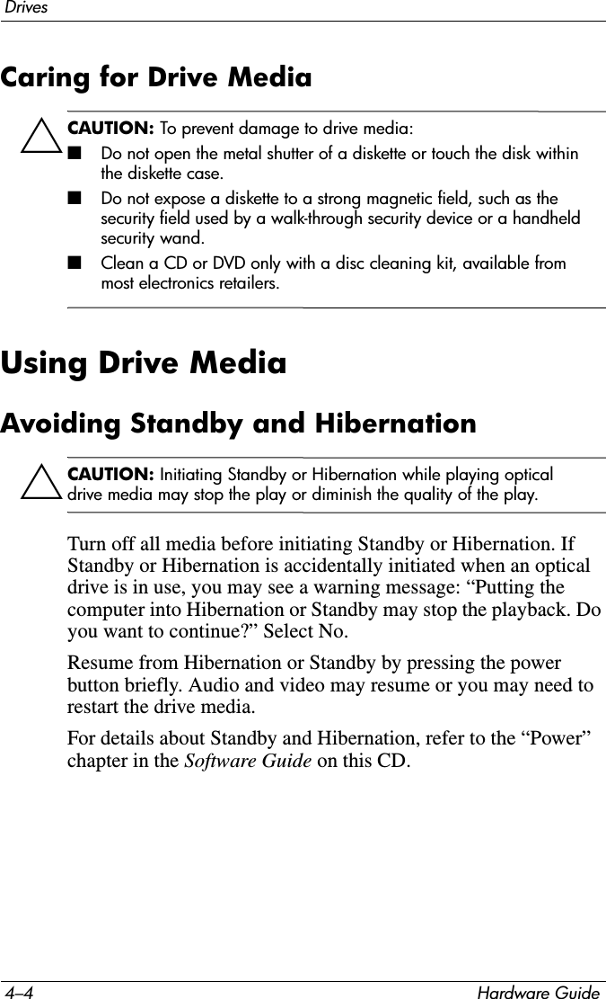 4–4 Hardware GuideDrivesCaring for Drive MediaÄCAUTION: To prevent damage to drive media:■Do not open the metal shutter of a diskette or touch the disk within the diskette case.■Do not expose a diskette to a strong magnetic field, such as the security field used by a walk-through security device or a handheld security wand.■Clean a CD or DVD only with a disc cleaning kit, available from most electronics retailers.Using Drive MediaAvoiding Standby and HibernationÄCAUTION: Initiating Standby or Hibernation while playing optical drive media may stop the play or diminish the quality of the play.Turn off all media before initiating Standby or Hibernation. If Standby or Hibernation is accidentally initiated when an optical drive is in use, you may see a warning message: “Putting the computer into Hibernation or Standby may stop the playback. Do you want to continue?” Select No.Resume from Hibernation or Standby by pressing the power button briefly. Audio and video may resume or you may need to restart the drive media.For details about Standby and Hibernation, refer to the “Power” chapter in the Software Guide on this CD.