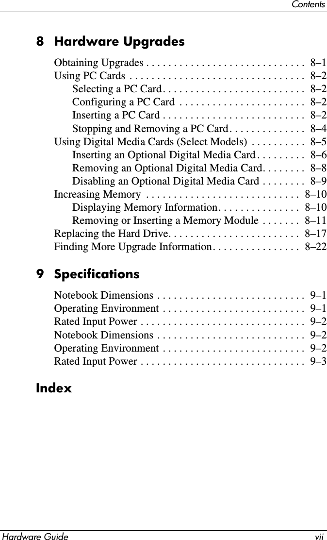 ContentsHardware Guide vii8 Hardware UpgradesObtaining Upgrades . . . . . . . . . . . . . . . . . . . . . . . . . . . . .  8–1Using PC Cards  . . . . . . . . . . . . . . . . . . . . . . . . . . . . . . . .  8–2Selecting a PC Card. . . . . . . . . . . . . . . . . . . . . . . . . .  8–2Configuring a PC Card  . . . . . . . . . . . . . . . . . . . . . . .  8–2Inserting a PC Card . . . . . . . . . . . . . . . . . . . . . . . . . .  8–2Stopping and Removing a PC Card. . . . . . . . . . . . . .  8–4Using Digital Media Cards (Select Models)  . . . . . . . . . .  8–5Inserting an Optional Digital Media Card . . . . . . . . .  8–6Removing an Optional Digital Media Card. . . . . . . .  8–8Disabling an Optional Digital Media Card . . . . . . . .  8–9Increasing Memory  . . . . . . . . . . . . . . . . . . . . . . . . . . . .  8–10Displaying Memory Information. . . . . . . . . . . . . . .  8–10Removing or Inserting a Memory Module . . . . . . .  8–11Replacing the Hard Drive. . . . . . . . . . . . . . . . . . . . . . . .  8–17Finding More Upgrade Information. . . . . . . . . . . . . . . .  8–229 SpecificationsNotebook Dimensions . . . . . . . . . . . . . . . . . . . . . . . . . . .  9–1Operating Environment . . . . . . . . . . . . . . . . . . . . . . . . . .  9–1Rated Input Power . . . . . . . . . . . . . . . . . . . . . . . . . . . . . .  9–2Notebook Dimensions . . . . . . . . . . . . . . . . . . . . . . . . . . .  9–2Operating Environment . . . . . . . . . . . . . . . . . . . . . . . . . .  9–2Rated Input Power . . . . . . . . . . . . . . . . . . . . . . . . . . . . . .  9–3Index