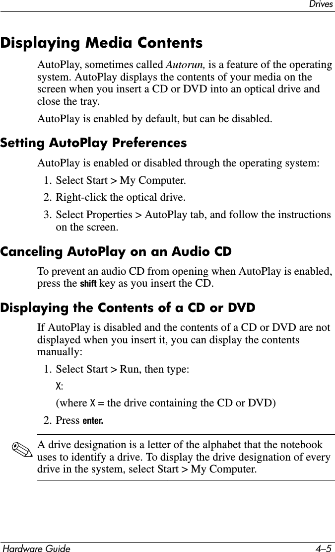 DrivesHardware Guide 4–5Displaying Media ContentsAutoPlay, sometimes called Autorun, is a feature of the operating system. AutoPlay displays the contents of your media on the screen when you insert a CD or DVD into an optical drive and close the tray.AutoPlay is enabled by default, but can be disabled.Setting AutoPlay PreferencesAutoPlay is enabled or disabled through the operating system:1. Select Start &gt; My Computer.2. Right-click the optical drive.3. Select Properties &gt; AutoPlay tab, and follow the instructions on the screen.Canceling AutoPlay on an Audio CDTo prevent an audio CD from opening when AutoPlay is enabled, press the shift key as you insert the CD.Displaying the Contents of a CD or DVDIf AutoPlay is disabled and the contents of a CD or DVD are not displayed when you insert it, you can display the contents manually:1. Select Start &gt; Run, then type:X:(where X = the drive containing the CD or DVD)2. Press enter.✎A drive designation is a letter of the alphabet that the notebook uses to identify a drive. To display the drive designation of every drive in the system, select Start &gt; My Computer.