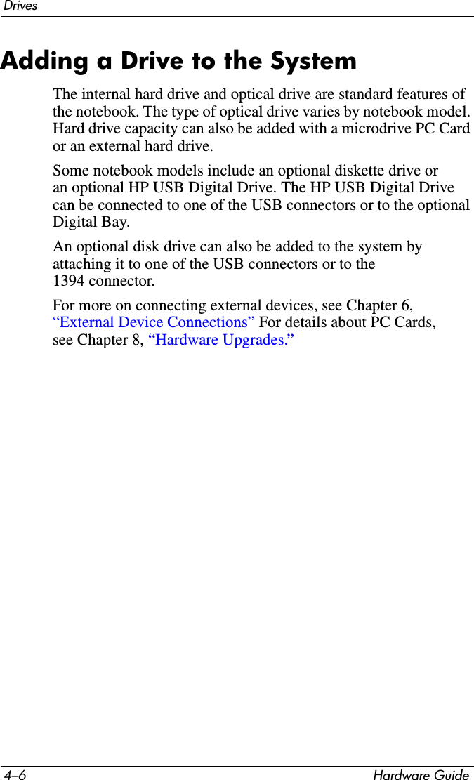 4–6 Hardware GuideDrivesAdding a Drive to the SystemThe internal hard drive and optical drive are standard features of the notebook. The type of optical drive varies by notebook model. Hard drive capacity can also be added with a microdrive PC Card or an external hard drive.Some notebook models include an optional diskette drive or an optional HP USB Digital Drive. The HP USB Digital Drive can be connected to one of the USB connectors or to the optional Digital Bay.An optional disk drive can also be added to the system by attaching it to one of the USB connectors or to the 1394 connector. For more on connecting external devices, see Chapter 6, “External Device Connections” For details about PC Cards, see Chapter 8, “Hardware Upgrades.”