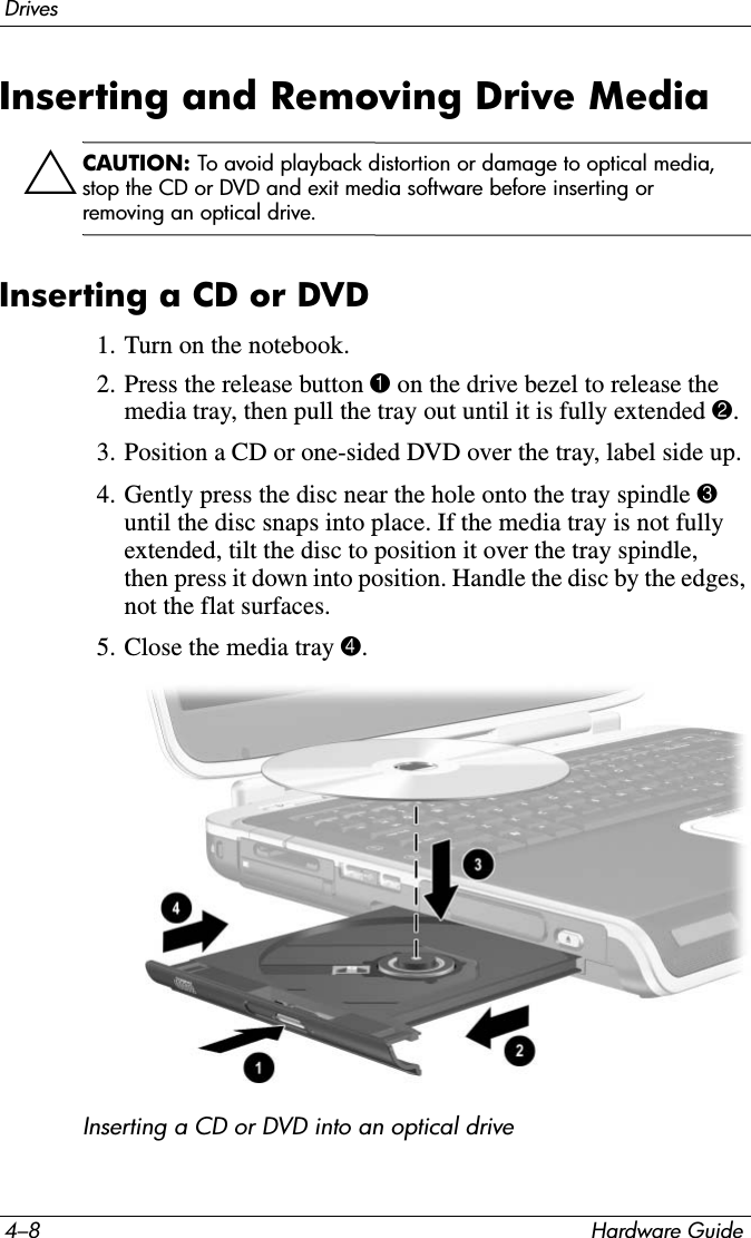 4–8 Hardware GuideDrivesInserting and Removing Drive MediaÄCAUTION: To avoid playback distortion or damage to optical media, stop the CD or DVD and exit media software before inserting or removing an optical drive.Inserting a CD or DVD1. Turn on the notebook.2. Press the release button 1 on the drive bezel to release the media tray, then pull the tray out until it is fully extended 2.3. Position a CD or one-sided DVD over the tray, label side up.4. Gently press the disc near the hole onto the tray spindle 3 until the disc snaps into place. If the media tray is not fully extended, tilt the disc to position it over the tray spindle, then press it down into position. Handle the disc by the edges, not the flat surfaces.5. Close the media tray 4.Inserting a CD or DVD into an optical drive