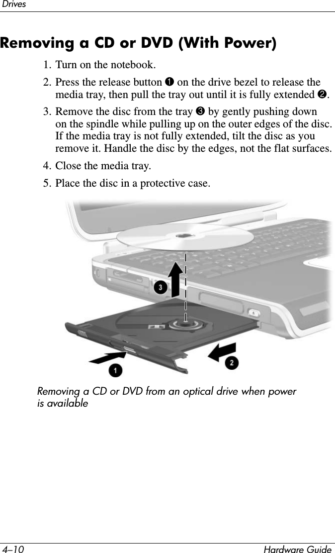 4–10 Hardware GuideDrivesRemoving a CD or DVD (With Power)1. Turn on the notebook.2. Press the release button 1 on the drive bezel to release the media tray, then pull the tray out until it is fully extended 2.3. Remove the disc from the tray 3 by gently pushing down on the spindle while pulling up on the outer edges of the disc. If the media tray is not fully extended, tilt the disc as you remove it. Handle the disc by the edges, not the flat surfaces.4. Close the media tray.5. Place the disc in a protective case.Removing a CD or DVD from an optical drive when power is available