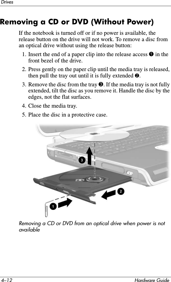 4–12 Hardware GuideDrivesRemoving a CD or DVD (Without Power)If the notebook is turned off or if no power is available, the release button on the drive will not work. To remove a disc from an optical drive without using the release button:1. Insert the end of a paper clip into the release access 1 in the front bezel of the drive.2. Press gently on the paper clip until the media tray is released, then pull the tray out until it is fully extended 2.3. Remove the disc from the tray 3. If the media tray is not fully extended, tilt the disc as you remove it. Handle the disc by the edges, not the flat surfaces.4. Close the media tray.5. Place the disc in a protective case.Removing a CD or DVD from an optical drive when power is not available