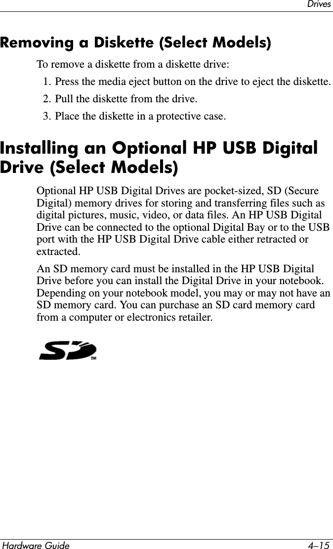 DrivesHardware Guide 4–15Removing a Diskette (Select Models)To remove a diskette from a diskette drive:1. Press the media eject button on the drive to eject the diskette.2. Pull the diskette from the drive.3. Place the diskette in a protective case.Installing an Optional HP USB Digital Drive (Select Models) Optional HP USB Digital Drives are pocket-sized, SD (Secure Digital) memory drives for storing and transferring files such as digital pictures, music, video, or data files. An HP USB Digital Drive can be connected to the optional Digital Bay or to the USB port with the HP USB Digital Drive cable either retracted or extracted. An SD memory card must be installed in the HP USB Digital Drive before you can install the Digital Drive in your notebook. Depending on your notebook model, you may or may not have an SD memory card. You can purchase an SD card memory card from a computer or electronics retailer.