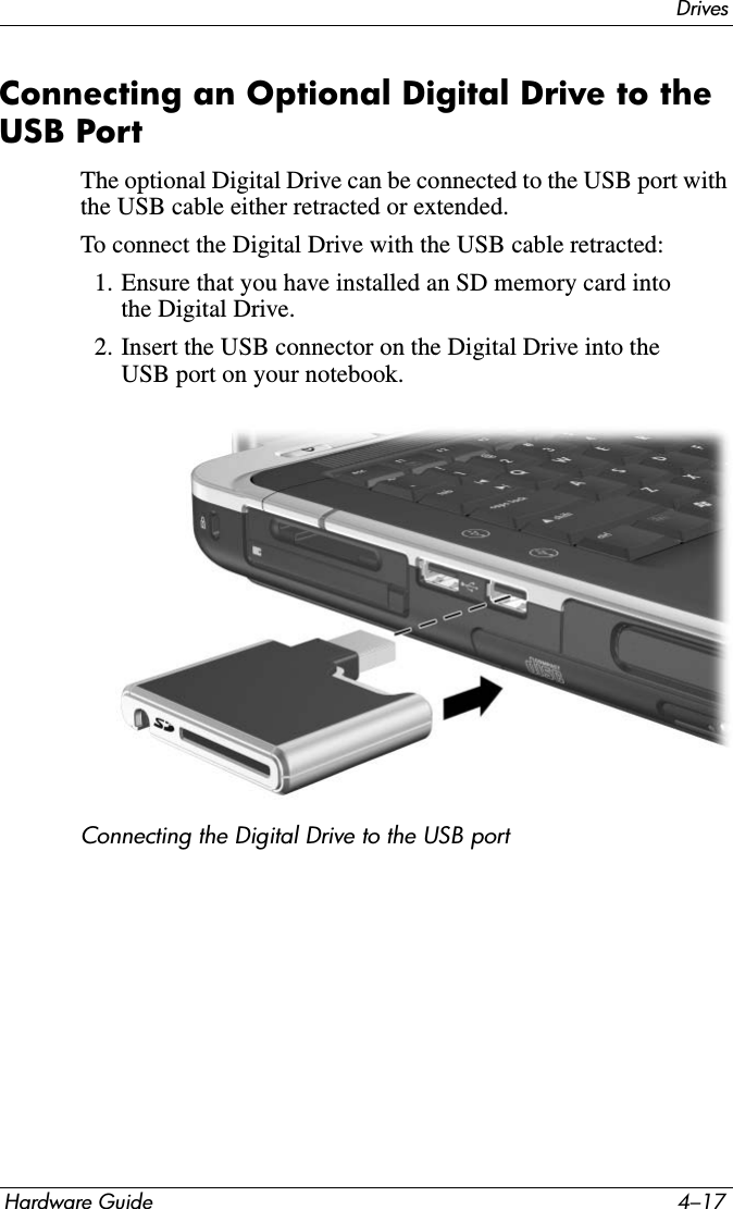 DrivesHardware Guide 4–17Connecting an Optional Digital Drive to the USB PortThe optional Digital Drive can be connected to the USB port with the USB cable either retracted or extended.To connect the Digital Drive with the USB cable retracted:1. Ensure that you have installed an SD memory card into the Digital Drive.2. Insert the USB connector on the Digital Drive into the USB port on your notebook.Connecting the Digital Drive to the USB port
