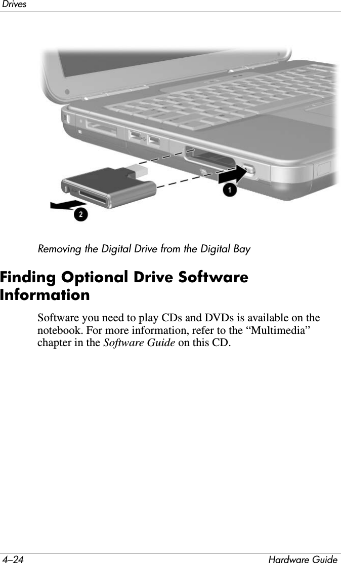4–24 Hardware GuideDrivesRemoving the Digital Drive from the Digital BayFinding Optional Drive Software InformationSoftware you need to play CDs and DVDs is available on the notebook. For more information, refer to the “Multimedia” chapter in the Software Guide on this CD.