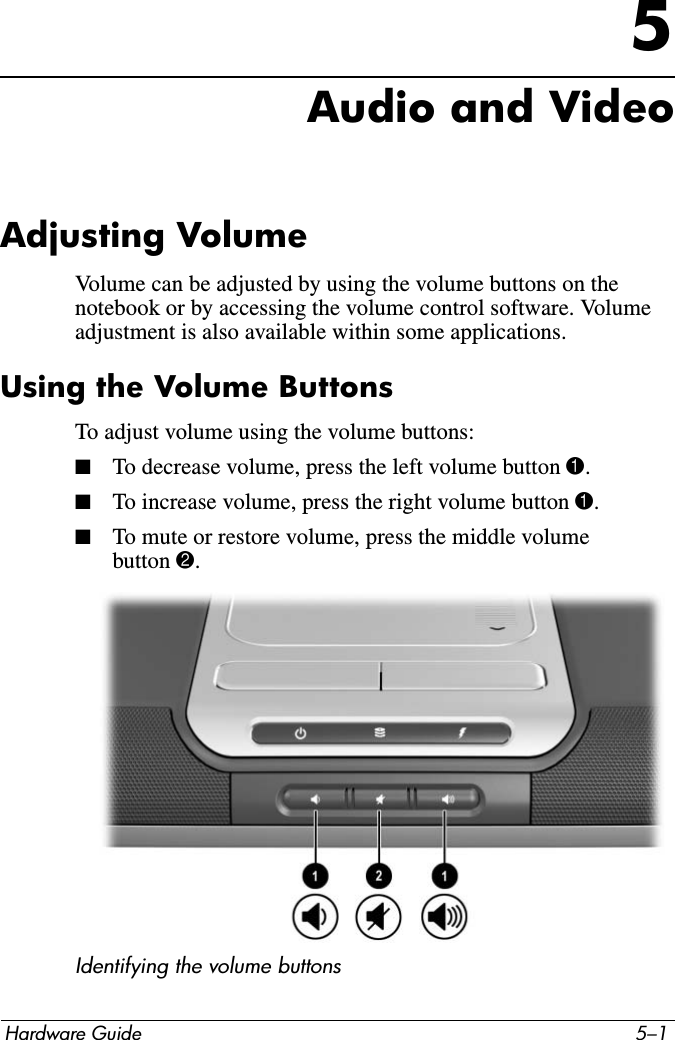 Hardware Guide 5–15Audio and VideoAdjusting VolumeVolume can be adjusted by using the volume buttons on the notebook or by accessing the volume control software. Volume adjustment is also available within some applications.Using the Volume ButtonsTo adjust volume using the volume buttons: ■To decrease volume, press the left volume button 1.■To increase volume, press the right volume button 1.■To mute or restore volume, press the middle volume button 2.Identifying the volume buttons