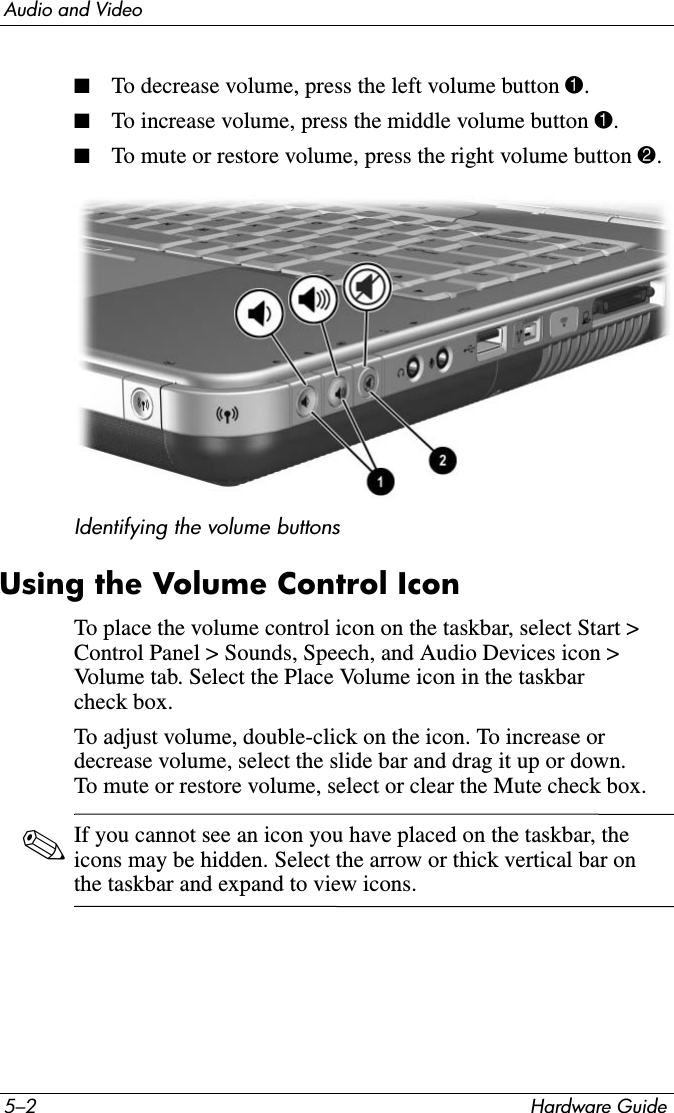 5–2 Hardware GuideAudio and Video■To decrease volume, press the left volume button 1.■To increase volume, press the middle volume button 1.■To mute or restore volume, press the right volume button 2.Identifying the volume buttonsUsing the Volume Control IconTo place the volume control icon on the taskbar, select Start &gt; Control Panel &gt; Sounds, Speech, and Audio Devices icon &gt; Volume tab. Select the Place Volume icon in the taskbar check box.To adjust volume, double-click on the icon. To increase or decrease volume, select the slide bar and drag it up or down. To mute or restore volume, select or clear the Mute check box.✎If you cannot see an icon you have placed on the taskbar, the icons may be hidden. Select the arrow or thick vertical bar on the taskbar and expand to view icons.