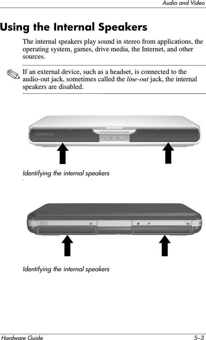 Audio and VideoHardware Guide 5–3Using the Internal SpeakersThe internal speakers play sound in stereo from applications, the operating system, games, drive media, the Internet, and other sources.✎If an external device, such as a headset, is connected to the audio-out jack, sometimes called the line-out jack, the internal speakers are disabled.Identifying the internal speakersIIdentifying the internal speakers