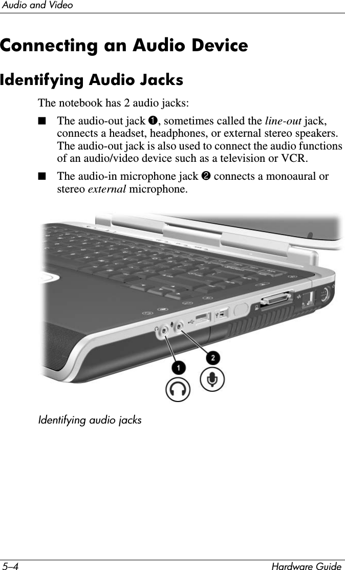 5–4 Hardware GuideAudio and VideoConnecting an Audio DeviceIdentifying Audio JacksThe notebook has 2 audio jacks:■The audio-out jack 1, sometimes called the line-out jack, connects a headset, headphones, or external stereo speakers. The audio-out jack is also used to connect the audio functions of an audio/video device such as a television or VCR.■The audio-in microphone jack 2 connects a monoaural or stereo external microphone. Identifying audio jacks 