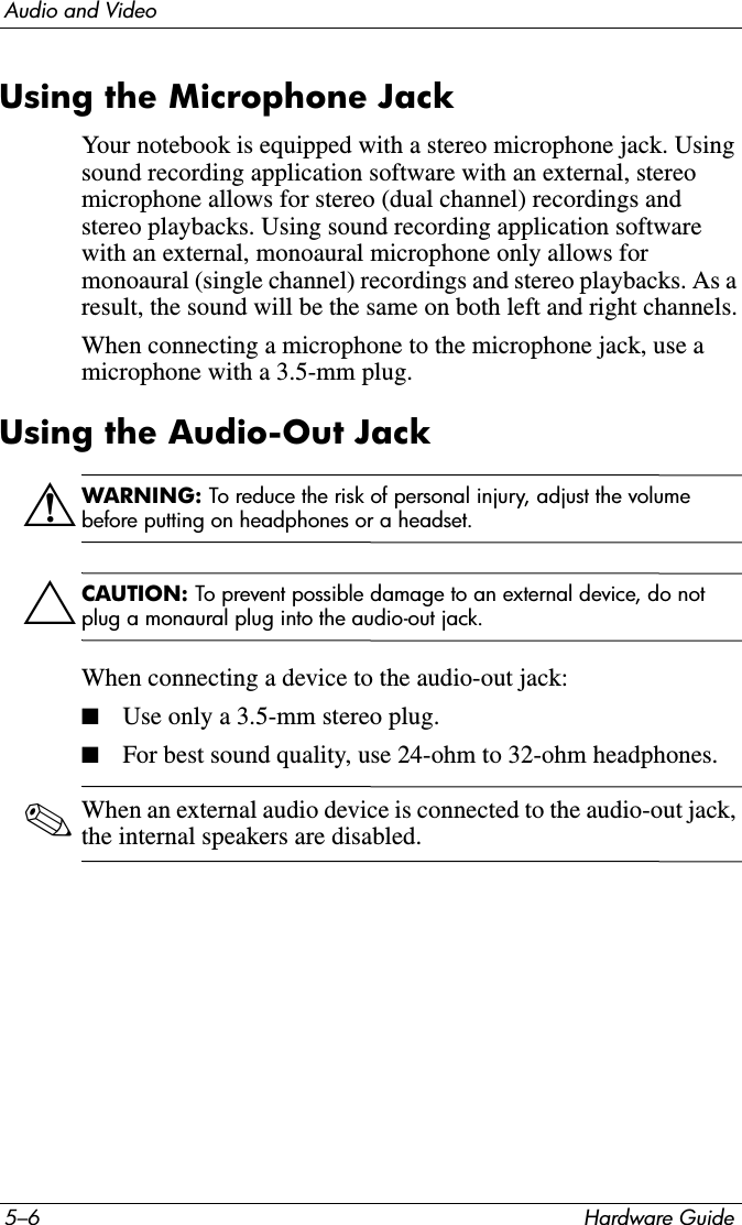 5–6 Hardware GuideAudio and VideoUsing the Microphone JackYour notebook is equipped with a stereo microphone jack. Using sound recording application software with an external, stereo microphone allows for stereo (dual channel) recordings and stereo playbacks. Using sound recording application software with an external, monoaural microphone only allows for monoaural (single channel) recordings and stereo playbacks. As a result, the sound will be the same on both left and right channels.When connecting a microphone to the microphone jack, use a microphone with a 3.5-mm plug. Using the Audio-Out JackÅWARNING: To reduce the risk of personal injury, adjust the volume before putting on headphones or a headset.ÄCAUTION: To prevent possible damage to an external device, do not plug a monaural plug into the audio-out jack.When connecting a device to the audio-out jack:■Use only a 3.5-mm stereo plug.■For best sound quality, use 24-ohm to 32-ohm headphones.✎When an external audio device is connected to the audio-out jack, the internal speakers are disabled.