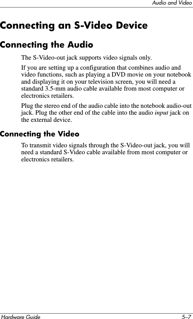 Audio and VideoHardware Guide 5–7Connecting an S-Video DeviceConnecting the AudioThe S-Video-out jack supports video signals only.If you are setting up a configuration that combines audio and video functions, such as playing a DVD movie on your notebook and displaying it on your television screen, you will need a standard 3.5-mm audio cable available from most computer or electronics retailers.Plug the stereo end of the audio cable into the notebook audio-out jack. Plug the other end of the cable into the audio input jack on the external device.Connecting the VideoTo transmit video signals through the S-Video-out jack, you will need a standard S-Video cable available from most computer or electronics retailers.