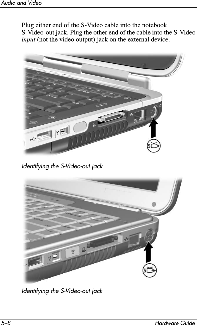 5–8 Hardware GuideAudio and VideoPlug either end of the S-Video cable into the notebook S-Video-out jack. Plug the other end of the cable into the S-Video input (not the video output) jack on the external device.Identifying the S-Video-out jackIdentifying the S-Video-out jack 