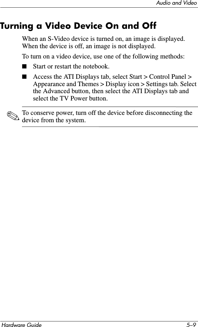 Audio and VideoHardware Guide 5–9Turning a Video Device On and OffWhen an S-Video device is turned on, an image is displayed. When the device is off, an image is not displayed.To turn on a video device, use one of the following methods:■Start or restart the notebook.■Access the ATI Displays tab, select Start &gt; Control Panel &gt; Appearance and Themes &gt; Display icon &gt; Settings tab. Select the Advanced button, then select the ATI Displays tab and select the TV Power button.✎To conserve power, turn off the device before disconnecting the device from the system.