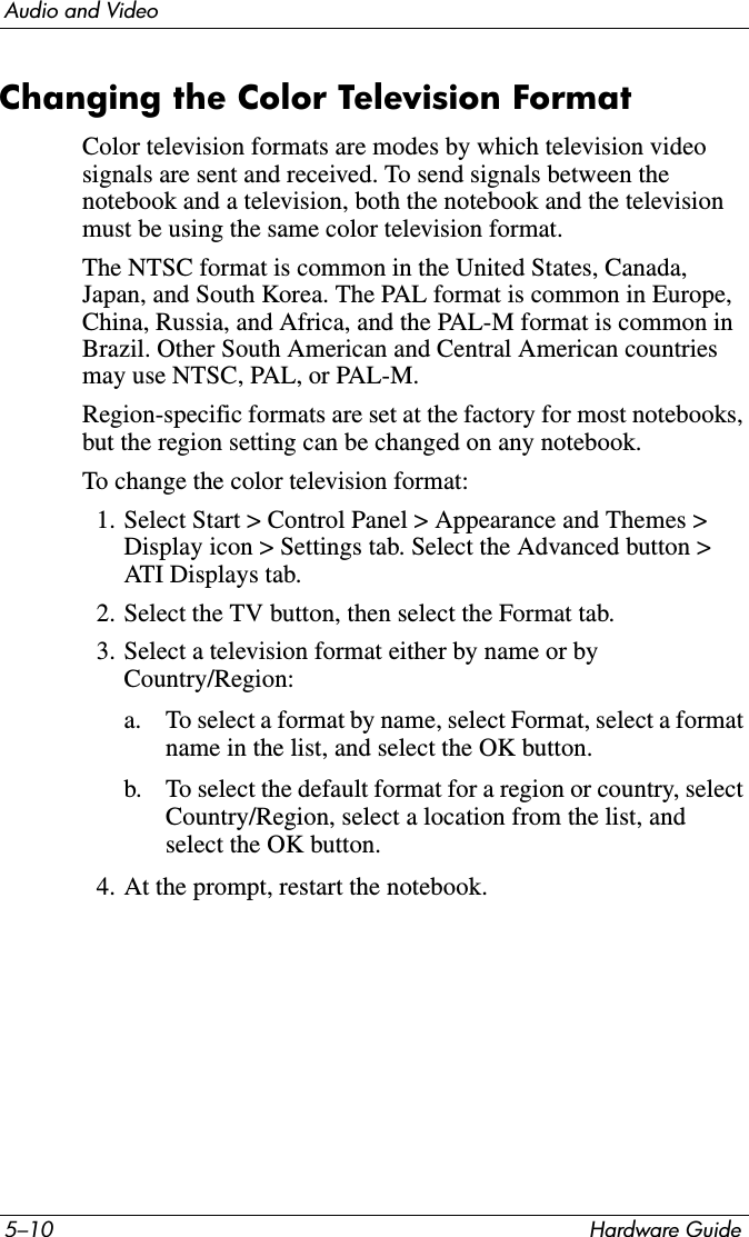 5–10 Hardware GuideAudio and VideoChanging the Color Television FormatColor television formats are modes by which television video signals are sent and received. To send signals between the notebook and a television, both the notebook and the television must be using the same color television format.The NTSC format is common in the United States, Canada, Japan, and South Korea. The PAL format is common in Europe, China, Russia, and Africa, and the PAL-M format is common in Brazil. Other South American and Central American countries may use NTSC, PAL, or PAL-M.Region-specific formats are set at the factory for most notebooks, but the region setting can be changed on any notebook.To change the color television format:1. Select Start &gt; Control Panel &gt; Appearance and Themes &gt; Display icon &gt; Settings tab. Select the Advanced button &gt; ATI Displays tab.2. Select the TV button, then select the Format tab.3. Select a television format either by name or by Country/Region:a. To select a format by name, select Format, select a format name in the list, and select the OK button.b. To select the default format for a region or country, select Country/Region, select a location from the list, and select the OK button.4. At the prompt, restart the notebook.